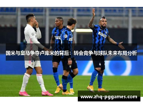 国米与皇马争夺卢库米的背后：转会竞争与球队未来布局分析