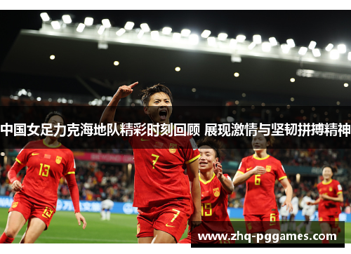 中国女足力克海地队精彩时刻回顾 展现激情与坚韧拼搏精神