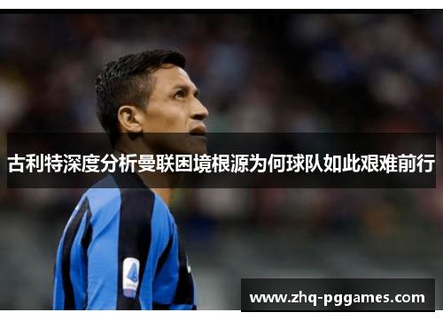古利特深度分析曼联困境根源为何球队如此艰难前行