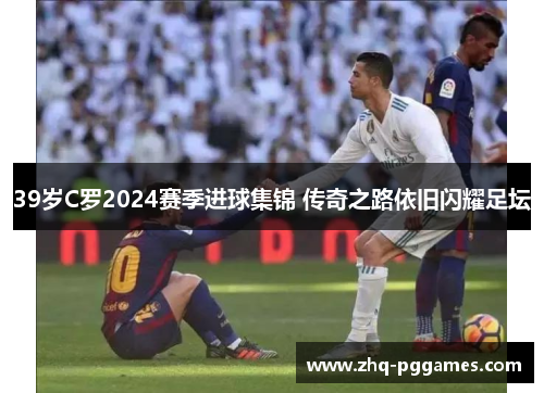 39岁C罗2024赛季进球集锦 传奇之路依旧闪耀足坛