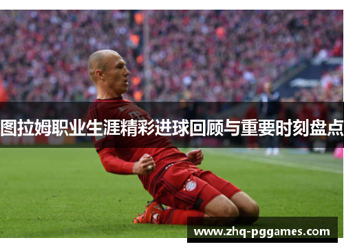 图拉姆职业生涯精彩进球回顾与重要时刻盘点