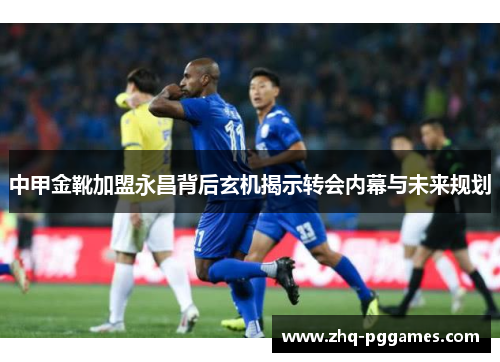 中甲金靴加盟永昌背后玄机揭示转会内幕与未来规划 中甲金靴加盟永昌背后玄机揭示转会内幕与未来规划