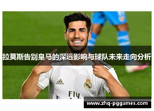 拉莫斯告别皇马的深远影响与球队未来走向分析