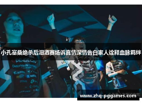 小孔塞桑绝杀后泪洒赛场诉真情深情告白家人诠释血脉羁绊