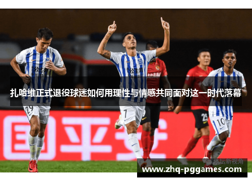扎哈维正式退役球迷如何用理性与情感共同面对这一时代落幕 扎哈维正式退役球迷如何用理性与情感共同面对这一时代落幕