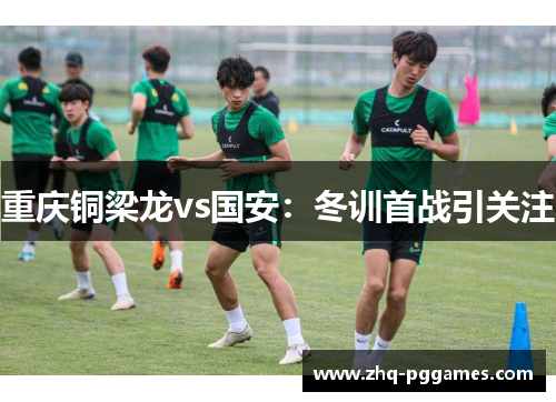 重庆铜梁龙vs国安:冬训首战引关注 重庆铜梁龙vs国安:冬训首战引关注