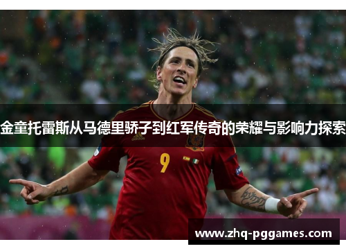 金童托雷斯从马德里骄子到红军传奇的荣耀与影响力探索 金童托雷斯从马德里骄子到红军传奇的荣耀与影响力探索