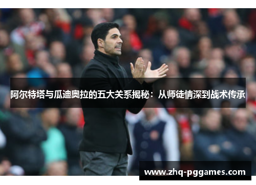 阿尔特塔与瓜迪奥拉的五大关系揭秘:从师徒情深到战术传承 阿尔特塔与瓜迪奥拉的五大关系揭秘:从师徒情深到战术传承