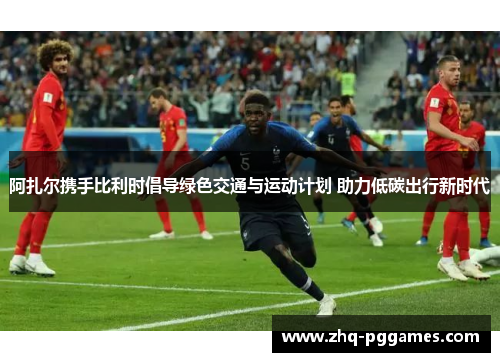 阿扎尔携手比利时倡导绿色交通与运动计划 助力低碳出行新时代 阿扎尔携手比利时倡导绿色交通与运动计划 助力低碳出行新时代