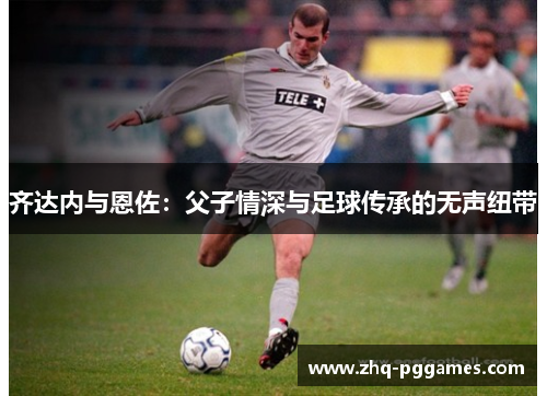 齐达内与恩佐：父子情深与足球传承的无声纽带