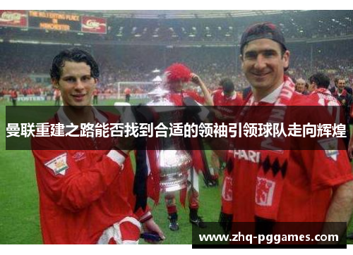曼联重建之路能否找到合适的领袖引领球队走向辉煌