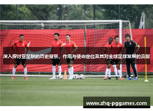 深入探讨亚足联的历史背景、作用与使命定位及其对全球足球发展的贡献
