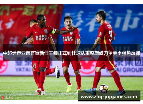 中超长春亚泰官宣新任主帅正式到任球队重整旗鼓力争赛季强势反弹
