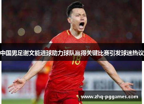 中国男足谢文能进球助力球队赢得关键比赛引发球迷热议