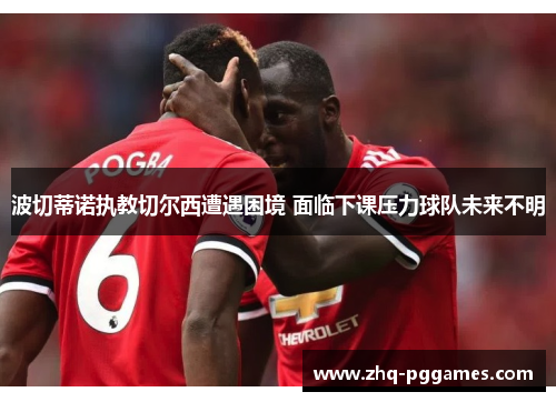 波切蒂诺执教切尔西遭遇困境 面临下课压力球队未来不明 波切蒂诺执教切尔西遭遇困境 面临下课压力球队未来不明