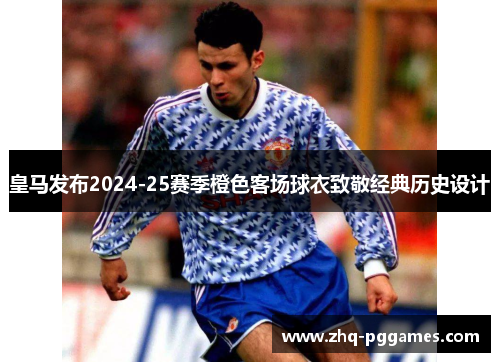 皇马发布2024-25赛季橙色客场球衣致敬经典历史设计