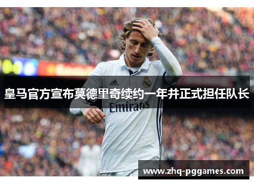 皇马官方宣布莫德里奇续约一年并正式担任队长 皇马官方宣布莫德里奇续约一年并正式担任队长