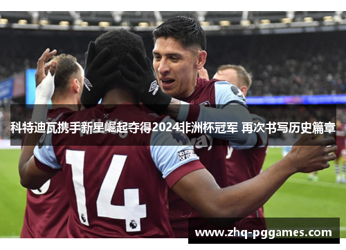科特迪瓦携手新星崛起夺得2024非洲杯冠军 再次书写历史篇章 科特迪瓦携手新星崛起夺得2024非洲杯冠军 再次书写历史篇章