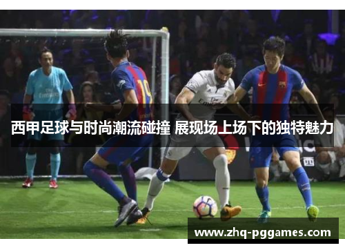 西甲足球与时尚潮流碰撞 展现场上场下的独特魅力 西甲足球与时尚潮流碰撞 展现场上场下的独特魅力