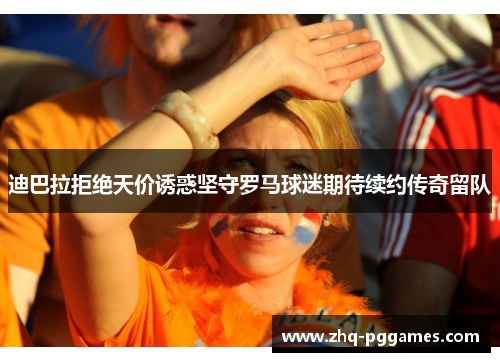 迪巴拉拒绝天价诱惑坚守罗马球迷期待续约传奇留队 迪巴拉拒绝天价诱惑坚守罗马球迷期待续约传奇留队
